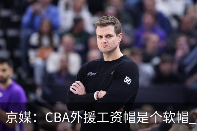 京媒：CBA外援工资帽是个软帽 超了只需额外缴纳调节费 并不违规
