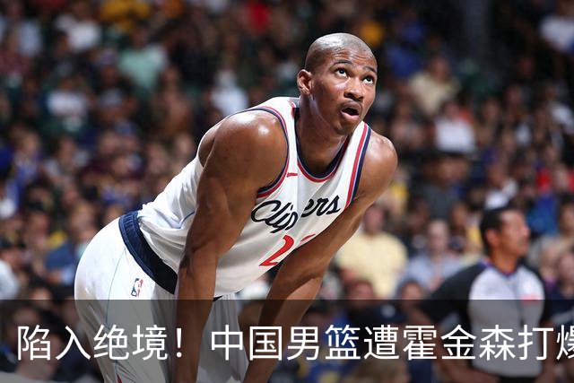陷入绝境！中国男篮遭霍金森打爆 末轮不胜将无缘世界杯
